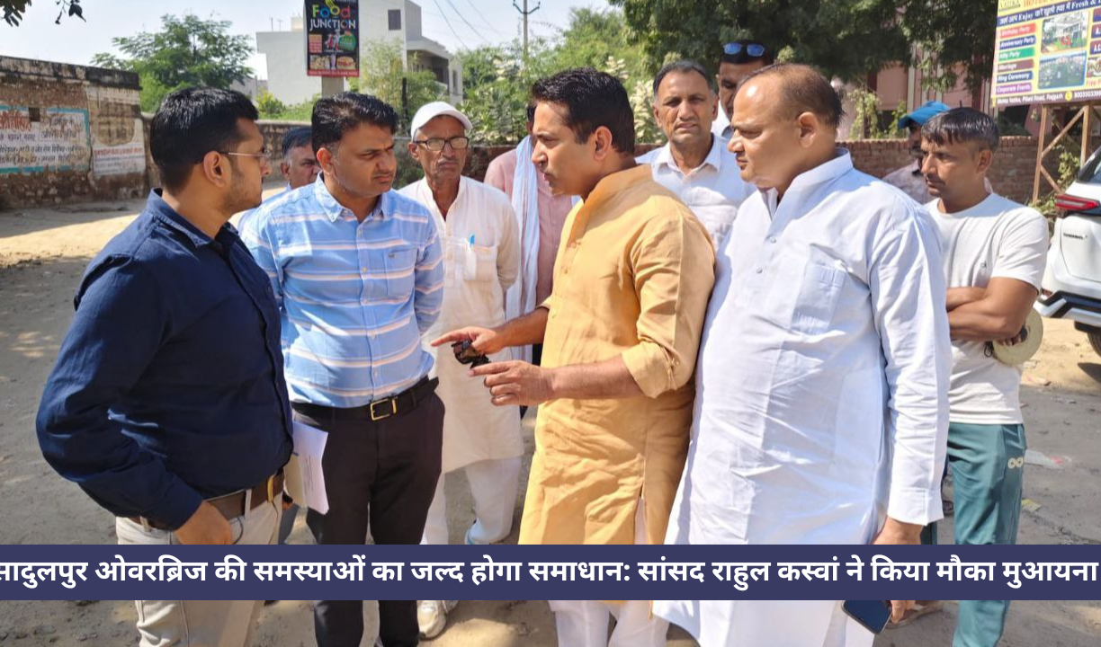 सादुलपुर ओवरब्रिज की समस्याओं का जल्द होगा समाधान: सांसद राहुल कस्वां ने किया मौका मुआयना
