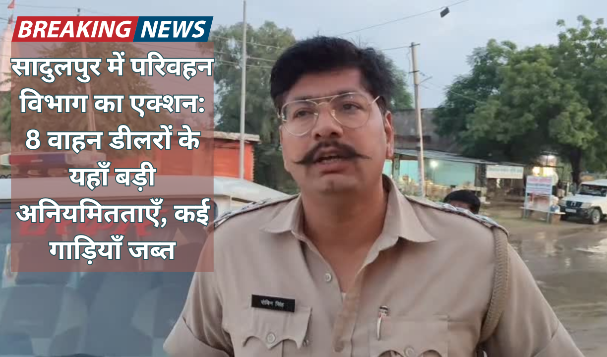 सादुलपुर में परिवहन विभाग का एक्शन: 8 वाहन डीलरों के यहाँ बड़ी अनियमितताएँ, कई गाड़ियाँ जब्त